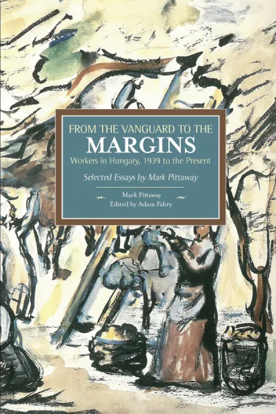From the Vanguard to the Margins: Workers in Hungary, 1939 to the Present: Selected Essays by Mark Pittaway